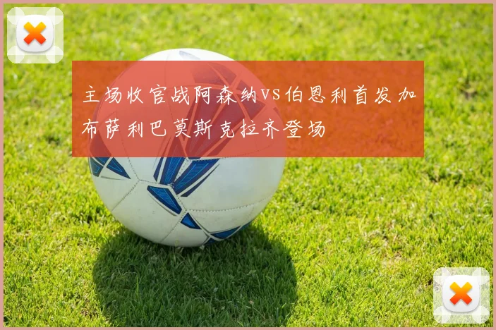 主场收官战阿森纳vs伯恩利首发加布萨利巴莫斯克拉齐登场