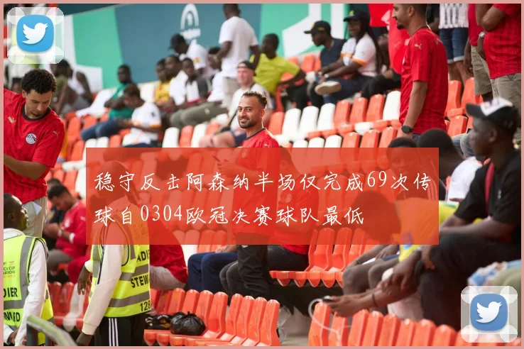 稳守反击阿森纳半场仅完成69次传球自0304欧冠决赛球队最低