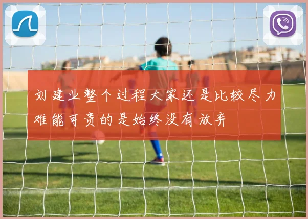 刘建业整个过程大家还是比较尽力难能可贵的是始终没有放弃