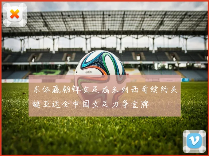 东体赢朝鲜女足成米利西奇续约关键亚运会中国女足力争金牌