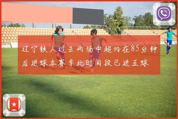 辽宁铁人过去两场中超均在85分钟后进球本赛季此时间段已进五球